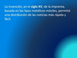 La invención, en el siglo XV, de la imprenta,
basada en los tipos metálicos móviles, permitió
una distribución de las noticias más rápida y
fácil.
 