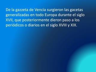 De la gazzeta de Vencia surgieron las gacetas
generalizadas en todo Europa durante el siglo
XVII, que posteriormente dieron paso a los
periódicos o diarios en el siglo XVIII y XIX.
 