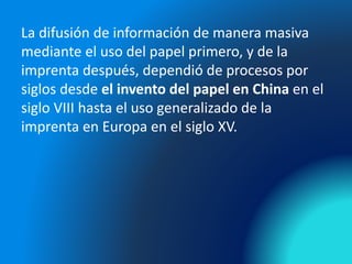 La difusión de información de manera masiva
mediante el uso del papel primero, y de la
imprenta después, dependió de procesos por
siglos desde el invento del papel en China en el
siglo VIII hasta el uso generalizado de la
imprenta en Europa en el siglo XV.
 