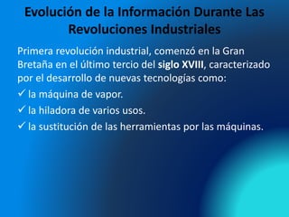 Evolución de la Información Durante Las
Revoluciones Industriales
Primera revolución industrial, comenzó en la Gran
Bretaña en el último tercio del siglo XVIII, caracterizado
por el desarrollo de nuevas tecnologías como:
 la máquina de vapor.
 la hiladora de varios usos.
 la sustitución de las herramientas por las máquinas.
 