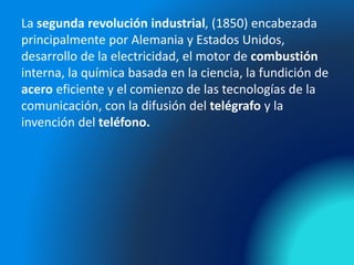 La segunda revolución industrial, (1850) encabezada
principalmente por Alemania y Estados Unidos,
desarrollo de la electricidad, el motor de combustión
interna, la química basada en la ciencia, la fundición de
acero eficiente y el comienzo de las tecnologías de la
comunicación, con la difusión del telégrafo y la
invención del teléfono.
 