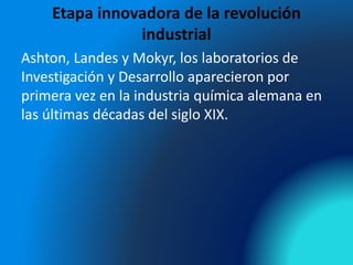 Etapa innovadora de la revolución
industrial
Ashton, Landes y Mokyr, los laboratorios de
Investigación y Desarrollo aparecieron por
primera vez en la industria química alemana en
las últimas décadas del siglo XIX.
 