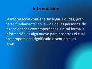 Introducción
La información contiene sin lugar a dudas, gran
parte fundamental en la vida de las personas de
las sociedades contemporáneas. De tal forma la
información es algo nuevo para nosotros el cual
nos proporciona significado o sentido a las
cosas.
 