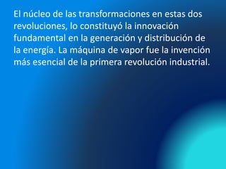 El núcleo de las transformaciones en estas dos
revoluciones, lo constituyó la innovación
fundamental en la generación y distribución de
la energía. La máquina de vapor fue la invención
más esencial de la primera revolución industrial.
 
