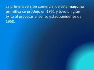 La primera versión comercial de esta máquina
primitiva se produjo en 1951 y tuvo un gran
éxito al procesar el censo estadounidense de
1950.
 
