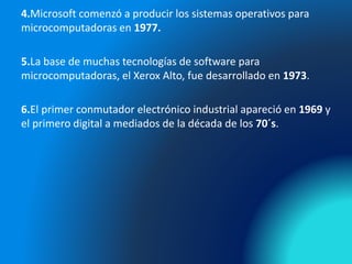 4.Microsoft comenzó a producir los sistemas operativos para
microcomputadoras en 1977.
5.La base de muchas tecnologías de software para
microcomputadoras, el Xerox Alto, fue desarrollado en 1973.
6.El primer conmutador electrónico industrial apareció en 1969 y
el primero digital a mediados de la década de los 70´s.
 