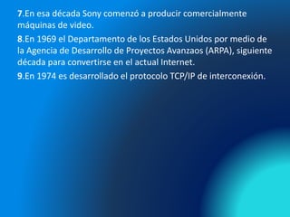7.En esa década Sony comenzó a producir comercialmente
máquinas de video.
8.En 1969 el Departamento de los Estados Unidos por medio de
la Agencia de Desarrollo de Proyectos Avanzaos (ARPA), siguiente
década para convertirse en el actual Internet.
9.En 1974 es desarrollado el protocolo TCP/IP de interconexión.
 