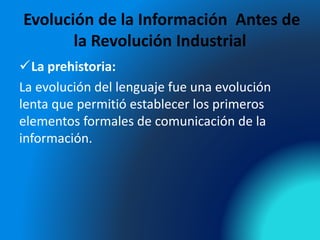Evolución de la Información Antes de
la Revolución Industrial
La prehistoria:
La evolución del lenguaje fue una evolución
lenta que permitió establecer los primeros
elementos formales de comunicación de la
información.
 