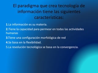 El paradigma que crea tecnología de
información tiene las siguientes
características:
1.La información es su materia.
2.Tiene la capacidad para permear en todas las actividades
humanas
3.Tiene una configuración morfológica de red
4.Se basa en la flexibilidad.
5.La revolución tecnológica se basa en la convergencia.
 