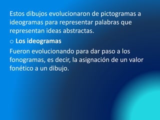 Estos dibujos evolucionaron de pictogramas a
ideogramas para representar palabras que
representan ideas abstractas.
o Los ideogramas
Fueron evolucionando para dar paso a los
fonogramas, es decir, la asignación de un valor
fonético a un dibujo.
 