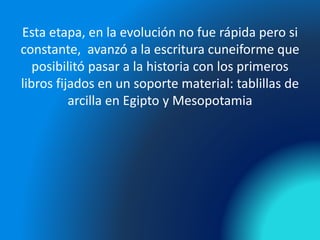 Esta etapa, en la evolución no fue rápida pero si
constante, avanzó a la escritura cuneiforme que
posibilitó pasar a la historia con los primeros
libros fijados en un soporte material: tablillas de
arcilla en Egipto y Mesopotamia
 