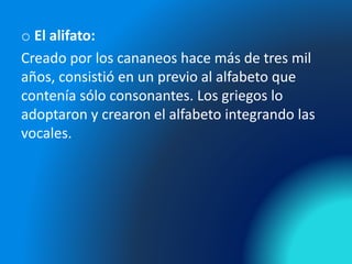 o El alifato:
Creado por los cananeos hace más de tres mil
años, consistió en un previo al alfabeto que
contenía sólo consonantes. Los griegos lo
adoptaron y crearon el alfabeto integrando las
vocales.
 