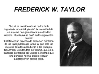 FREDERICK W. TAYLOR
El cual es considerado el padre de la
ingeniería industrial, planteó la necesidad de
un sistema que garantizara la autoridad
mínima, el sistema se basó en los siguientes
puntos:
Establecer un proceso de selección científica
de los trabajadores de forma tal que solo los
mejores dotados accedieran a los trabajos.
Desarrollar un Standard de trabajo, que es la
cantidad de trabajo por unidad de tiempo que
una persona normal puede realizar.
Establecer un salario justo.

 