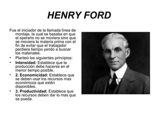 HENRY FORD
Fue el iniciador de la llamada línea de
montaje, la cual se basaba en que
el operario no se moviera sino que
se moviera la materia prima con el
fin de evitar que el trabajador
perdiera tiempo yendo a buscar
los materiales.
• Planteó los siguientes principios:
• Intensidad: Establece que la
producción debe hacerse en el
menor tiempo posible.
• 2. Economicidad: Establece que
se deben usar los recursos mas
económicos que estén
disponibles.
• 3. Productividad: Establece que
los recursos deben dar lo mas que
se pueda.

 