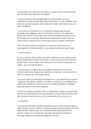 contrafuertes, las columnas y las torres. La construcción más importante 
de la arquitectura bizantina es la Iglesia. 
• Pintura: Presenta dos modalidades muy interesantes: la mural, 
destinada a la decoración del interior del templo; y la de caballete, que 
produce pequeñas piezas sobre tablas de madera, llamadas Iconos, es 
decir, imágenes. 
• Los mosaicos: Consistía en la composición de grandes escenas, 
generalmente religiosas, pero no pintada sino hecha con pequeñas 
piezas de cerámica o de mármol de colores (llamadas teselas), que se 
iban pegando a una base debidamente preparada, sobre la que se 
había hecho el dibujo previo de las figuras que se querían representar. 
• Escultura: En los primeros tiempos, la escultura bizantina es una 
prolongación del arte helenístico que produce retratos de gran vigor. 
3. Arte románico 
Entre los siglos XI y XIII, es decir, durante el período que se conoce como 
Baja Edad Media, se forma en Europa un arte al que se le da el nombre 
de Románico. Este nombre hace referencia a la fuente en que tiene su 
origen, que es el arte de Roma. 
• Arquitectura: Su edificio tipo es la Iglesia. Desde el punto de vista 
técnico, pertenece al grupo de arquitecturas de arco y bóveda, por ser 
estos sus elementos funcionales básicos. 
• Escultura: Está subordinada a la arquitectura, que determina los lugares 
y espacios que deben cubrirse con relieves o estatuas. Su finalidad no es 
artística sino didáctica: dar a conocer a los fieles las figuras y verdades 
sagradas para su instrucción religiosa. 
• Pintura: La pintura románica tiene un desarrollo notable, pues las vastas 
extensiones de pared lisa eran apropiadas a la decoración pictórica; por 
ello, también la pintura era un arte subordinada a la construcción. 
4. Arte gótico 
La evolución final de lo románico desemboca en la obra llamada gótica 
entre los siglos XII y XV, florece en Europa poderosamente original y el más 
brillante del medievo, que, una vez desarrollada especialmente en 
Francia, abarca en su expansión los países de Alemania, España y 
Portugal, Inglaterra, Flandes (hoy Bélgica) y Suecia. 
 