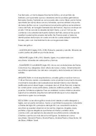 Fue llamado, un tanto despectivamente Gótico, en el sentido de 
bárbaro, por suponerse que sus creadores era los pueblos germánicos 
llamados Godos. También se conoce este arte como Ojival, por la forma 
apuntada (en ojiva) de sus arcos y bóvedas, que recuerdan una punta 
de lanza de filos curvos. Los primeros monumentos góticos se levantaron 
cerca de París, en la región llamada Isla de Francia. Aquí se construye en 
el año 1140 el coro de la abadía de Saint Denis, y en el 1163, se da 
comienzo a la catedral de Nuestra Señora de París, obras en las que se 
resaltan los elementos propios del estilo. De Francia pasó a todos los 
demás países de Europa, en cada uno de los cuales adoptó variantes 
locales, pero con mantenimiento de sus rasgos esenciales. 
Fases del gótico 
- LANCEOLADO (siglos XVII y XVIII): Robusto, pesado y sencillo. Bóveda de 
cuatro paños de perfil en punta de lanza 
- RADIANTE (siglos XVIII y XIV): Esbelto, ligero, muy adornado con 
esculturas, bóvedas de varios paños y formas. 
- FLAMÍGERO O LLAMEANTE (siglo XV): Arcos con ondulaciones de flama. 
Columnas muy delgadas. Gran altura de naves y torres. Ornamentación 
escultórica apretada. Uso del arco conopial y de la bóveda en forma de 
estrella. 
ARQUITECTURA: A nivel arquitectónico, el estilo gótico nació en torno a 
1140 en Francia, siendo considerada como el primer monumento de este 
movimiento la basílica de la abadía real de Saint-Denis o San Dionisio 
(edificada por el abad Suger, consejero de Luis VII de Francia), además 
se construyeron casas particulares, palacios, edificios públicos, castillos, 
puentes, fortalezas e iglesias. Pero en realidad, la obra máxima de estos 
siglos fue la catedral, arquitectura extraordinaria que nunca deja de 
asombrar a quien la contempla. 
ESCULTURA: La escultura gótica evolucionó desde un estilo alargado y 
rígido, aún en parte románico, hacia un sentimiento espacial y naturalista 
a finales del siglo XII y principios del siglo XIII. Las características de la 
escultura se pueden observar en los santos, vírgenes, ángeles, reyes, 
profetas y figuras alegóricas que llenan el interior y exterior de la 
construcción, por ejemplo la decoración escultórica de la catedral de 
Chartres cuenta con más de ocho mil figuras. Se destacan como 
escultores: Giovanni Pisano, Nicola Pisano, Andrea Pisano, Klaus Sluter, Gil 
de Siloe y William Torell. 
 