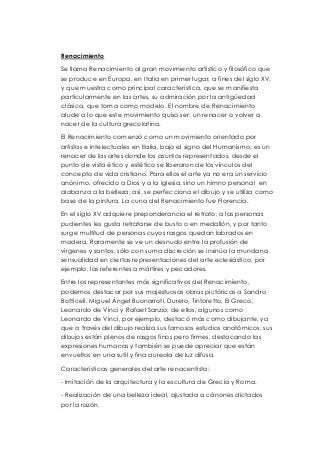 Renacimiento 
Se llama Renacimiento al gran movimiento artístico y filosófico que 
se produce en Europa, en Italia en primer lugar, a fines del siglo XV, 
y que muestra como principal característica, que se manifiesta 
particularmente en las artes, su admiración por la antigüedad 
clásica, que toma como modelo. El nombre de Renacimiento 
alude a lo que este movimiento quiso ser: un renacer o volver a 
nacer de la cultura grecolatina. 
El Renacimiento comenzó como un movimiento orientado por 
artistas e intelectuales en Italia, bajo el signo del Humanismo; es un 
renacer de las artes donde los asuntos representados, desde el 
punto de vista ético y estético se liberaron de los vínculos del 
concepto de vida cristiano. Para ellos el arte ya no era un servicio 
anónimo, ofrecido a Dios y a la iglesia, sino un himno personal en 
alabanza a la belleza; así, se perfecciona el dibujo y se utiliza como 
base de la pintura. La cuna del Renacimiento fue Florencia. 
En el siglo XV adquiere preponderancia el retrato, a las personas 
pudientes les gusta retratarse de busto o en medallón, y por tanto 
surge multitud de personas cuyos rasgos quedan labrados en 
madera. Raramente se ve un desnudo entre la profusión de 
vírgenes y santos, sólo con suma discreción se insinúa la mundana 
sensualidad en ciertas representaciones del arte eclesiástico, por 
ejemplo, las referentes a mártires y pecadores. 
Entre los representantes más significativos del Renacimiento, 
podemos destacar por sus majestuosas obras pictóricas a Sandro 
Botticeli, Miguel Ángel Buonarroti, Durero, Tintoretto, El Greco, 
Leonardo de Vinci y Rafael Sanzio; de ellos, algunos como 
Leonardo de Vinci, por ejemplo, destacó más como dibujante, ya 
que a través del dibujo realiza sus famosos estudios anatómicos; sus 
dibujos están plenos de rasgos finos pero firmes, destacando las 
expresiones humanas y también se puede apreciar que están 
envueltos en una sutil y fina aureola de luz difusa. 
Características generales del arte renacentista: 
- Imitación de la arquitectura y la escultura de Grecia y Roma. 
- Realización de una belleza ideal, ajustada a cánones dictados 
por la razón. 
 