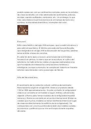 pueblo aparecen con sus vestimentas normales, pero en los retratos 
de clase social alta, son más adornadas las vestimentas, pelucas, 
encajes, zapatos estilizados, sombreros, etc.; sin embargo, lo que 
más caracteriza a la pintura barroca es el manejo de las luces y 
sombras, la intensidad dramática y el empleo del color. 
El rococó 
Estilo característico del siglo XVIII europeo, que sucedió al barroco y 
precedió al neoclásico. El término procede del francés Rocaille, 
que designaba en el siglo XVII la decoración de las grutas y jardines 
renacentistas a base de conchas. 
El carácter de la época rococó, enamorada de la intimidad, 
favoreció en pintura, lo mismo que en la escultura, el cultivo del 
retratismo. Se halló entre los nobles y burgueses adinerados a los 
que ha dejado de interesar las composiciones históricas y 
mitológicas, aunque a menudo, se complacen todavía en hacerse 
retratar caracterizados como personajes de fábula. 
Arte del Neoclasicismo 
El nacimiento de la corriente cultural y artística denominada 
Neoclasicismo surgió en el siglo XVIII. Abarca un periodo desde 
1760 al 1830 aproximadamente. En este contexto, la antigüedad 
clásica se convierte en el modelo a seguir. Artistas y aficionados 
viajarán a Roma para tomar modelos de la antigüedad imperial 
romana, y Roma se convierte en el centro internacional (Si bien es 
verdad que muchos modelos se toman del Renacimiento en lugar 
de observar directamente los edificios de la antigüedad). Se 
corresponde con una muy profunda revisión de modelos sociales, 
económicos y políticos que se vive en Europa durante aquellas 
décadas. 
 