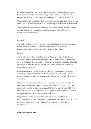 En esta revisión de la cultura greco-romana tuvieron importancia 
los descubrimientos de Pompeya y Herculano y los dibujos de 
artistas y las teorías de los enciclopedistas (Voltaire, Rosseau, etc.) 
Una de las características del neoclasicismo es que se Inspira en las 
obras de la época clásica, que se tienen por perfectas y definitivas. 
Aspiración a una belleza, se habla de nuevo estilo, tratado como 
un resurgimiento y aparición del "verdadero arte". De ahí su 
nombre: neoclasicismo 
Escultura 
También en la escultura neoclásica pesó el recuerdo del pasado, 
los escultores centran su interés en los ideales estéticos y 
los procedimientos técnicos de la estatuaria antigua 
Pintura 
Tomó como modelo la estatuaria antigua y el siglo XVI italiano 
(Rafael). El artista que contribuyó de modo definitivo a afirmar el 
nuevo estilo fue David, quien influyó en artistas franceses de la talla 
de Ingres, Gerard y Prud´hon. En E.E.U.U. la influencia italiana e 
inglesa se fundieron. 
Entre sus características tenemos: dibujo impecable, contornos 
cerrados, volúmenes modelados de modo que da la ilusión de 
redondez de los cuerpos; colorido suave y composición simétrica 
y estática 
Obras como el Juramento de los Horacios plantean un espacio 
preciso en el que los personajes se sitúan en un primer plano; el 
predominio del dibujo.Jean Auguste Dominique Ingres (1839-1867) 
aunque no fue un pintor neoclásico, tiene obras -como La Fuente-que 
representan este movimiento artístico. 
Los pintores, entre los que destacó Jacques-Louis David, 
reprodujeron los principales hechos de la revolución y exaltaron los 
mitos romanos, a los que se identificó con los valores de la 
revolución. 
Arte contemporáneo 
 