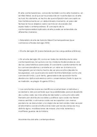 El arte contemporáneo, conocido también como arte moderno, en 
sentido literal, es el que se ha producido en nuestra época: el arte 
actual. No obstante, el hecho de que la fijación del concepto se 
hizo históricamente en un determinado momento, el paso del 
tiempo le hace alejarse cada vez más en el pasado del 
espectador contemporáneo. El concepto de la 
contemporaneidad aplicado al arte puede ser entendido de 
diferentes maneras: 
• Extendido al arte de toda la Edad Contemporánea (que 
comienza a finales del siglo XVIII) 
• El arte del siglo XX (caracterizado por las vanguardias artísticas). 
• En el arte del siglo XX, como en todos los ámbitos de la vida 
contemporánea, la ruptura con los módulos tradicionales es una 
de las características esenciales. El constante cuestionamiento de 
los convencionalismos convierte en un valor en sí misma a la 
transgresión por el mismo hecho de ser provocativa (épater le 
bourgeoise), con que la provocación termina fijándose como una 
convención más, y por tanto, generadora de oposición tanto 
desde una óptica subversiva como conservadora (todo lo que no 
es tradición, es plagio -Eugenio D'Ors-). 
• Los constantes avances científicos acostumbran a individuo y 
sociedad a dar por sentado que las posibilidades para el desarrollo 
de cuotas cada vez más altas de bienestar y consumo sólo está 
frenado por obstáculos sociales y políticos que cada vez tienen 
menos sentido; o al menos cada vez se soportan con menos 
paciencia, se denuncian y no dejan de ser removidos, bien sea por 
el reformismo social e institucional, bien por revoluciones de muy 
distinto signo, movilizaciones de masas y las más violentas y 
mortíferas guerras de la historia. 
Movimientos del arte contemporáneo 
 
