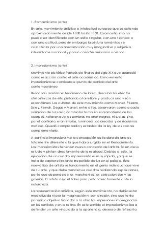 1. Romanticismo (arte) 
En arte, movimiento artístico e intelectual europeo que se extiende 
aproximadamente desde 1800 hasta 1850. El romanticismo no 
puede ser identificado con un estilo singular, con una técnica o 
con una actitud, pero sin embargo la pintura romántica se 
caracteriza por una aproximación muy imaginativa y subjetiva, 
intensidad emocional y por un carácter visionario u onírico. 
2. Impresionismo (arte) 
Movimiento pictórico francés de finales del siglo XIX que apareció 
como reacción contra el arte académico. El movimiento 
impresionista se considera el punto de partida del arte 
contemporáneo 
Buscaban analizar el fenómeno de la luz, descubrir los efectos 
atmosféricos de ella pintando al aire libre y producir una visión 
espontánea. Los cultores de este movimiento como Monet, Pissarro, 
Sisley, Rendir, Degas y Manet, entre otros, observaron como a cada 
variación de luz solar, cambiaba también el cromatismo de los 
cuerpos; notaron que las sombras no eran negras, ni sucias, sino, 
por el contrario, eran limpias, luminosas, coloreadas y de riquísimos 
matices. Quedó comprobada y establecida la ley de los colores 
complementario. 
A partir del impresionismo la concepción de la obra de arte es 
totalmente diferente a la que había surgido en el Renacimiento. 
Los impresionistas tienen un nuevo concepto del artista. Salen de su 
estudio y pintan directamente de la realidad. Debido a esto, la 
ejecución de un cuadro impresionista es muy rápida, ya que se 
trata de captar el instante irrepetible de luz en el paisaje. Este 
nuevo tipo de artista se fundamenta en el genio individual que vive 
de su arte, y que debe vender sus cuadros realizando exposiciones, 
por lo que depende de los marchantes, los coleccionistas y las 
galerías. El artista deja el taller para pintar directamente ante la 
naturaleza. 
La representación artística, según este movimiento, no debía estar 
mediatizada ni por la imaginación ni por la razón, sino que tenía 
por único objetivo trasladar a la obra las impresiones impregnadas 
en los sentidos y en la retina. En este sentido el Impresionismo iba a 
defender un arte vinculado a la apariencia, deseoso de reflejar la 
 