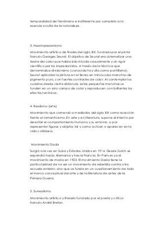 temporalidad del fenómeno e indiferente por completo a la 
esencia oculta de la naturaleza. 
3. Neoimpresionismo 
Movimiento artístico de finales del siglo XIX, fundado por el pintor 
francés Georges Seurat. El objetivo de Seurat era sistematizar una 
teoría del color que había sido intuida casualmente y sin rigor 
científico por los impresionistas. A través de la técnica que 
denominaba divisionismo (conocida hoy día como puntillismo), 
Seurat aplicaba la pintura en el lienzo en minúsculas manchas de 
pigmento puro, con fuertes contrastes de color. Al contemplar los 
cuadros desde cierta distancia, estas pequeñas manchas se 
funden en un solo campo de color y reproducen con brillantez los 
efectos lumínicos. 
4. Realismo (arte) 
Movimiento que comenzó a mediados del siglo XIX como reacción 
frente al romanticismo. En arte y en literatura, supone el intento por 
describir el comportamiento humano y su entorno, o por 
representar figuras y objetos tal y como actúan o aparecen en la 
vida cotidiana. 
Movimiento Dada 
Surgió a la vez en Suiza y Estados Unidos en 1916. Desde Zurich se 
expandió hacia Alemania y hacia Francia. En París es ya el 
movimiento de moda en 1923. El movimiento Dada tiene la 
particularidad de no ser un movimiento de rebeldía contra otra 
escuela anterior, sino que se funda en un cuestionamiento de todo 
el marco conceptual del arte y de la literatura de antes de la 
Primera Guerra. 
5. Surrealismo 
Movimiento artístico y literario fundado por el poeta y crítico 
francés André Breton. 
 