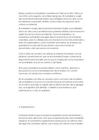 Breton publicó el Manifiesto surrealista en París en el año 1924 y se 
convirtió, acto seguido, en el líder del grupo. El surrealismo surgió 
del movimiento llamado Dada, que reflejaba tanto en arte como 
en literatura la protesta nihilista contra todos los aspectos de la 
cultura occidental. 
El surrealismo surgió del movimiento llamado Dadá, que reflejaba 
tanto en arte como en literatura la protesta nihilista contra todos los 
aspectos de la cultura occidental. Como el dadaísmo, el 
surrealismo enfatizaba el papel del inconsciente en la actividad 
creadora, pero lo utilizaba de una manera mucha más ordenada y 
seria. El superrealismo, como también se le llama, es el deseo de 
expresar el mundo del inconsciente como ese mundo en 
penumbras y del que pocas conocemos. 
Como todo ser humano, los artistas se sintieron frustrados con las 
pésimas condiciones en que se encontraba Europa a fines de la 
Segunda Guerra Mundial, por lo que su inspiración no la buscaban 
en la realidad, sino en sus sueños y fantasías. 
El mundo surrealista se puede definir como caótico, absurdo e 
irracional. Es como la exteriorización de lo interior, sin control 
racional y sin obstáculos morales o estéticos. 
En el surrealismo el arte se concibe como una forma de olvidarse 
de la realidad y buscar una manera de que el hombre se encierre 
en sí mismo; por algo su significado se deriva de dos raíces griegas: 
sub, que significa por debajo, y realismo que implica lo que 
realmente es, o sea, la realidad. 
6. Expresionismo 
Corriente artística que buscaba la expresión de los sentimientos y 
las emociones del autor, más que la representación de la realidad 
objetiva. El movimiento expresionista apareció en los últimos años 
del siglo XIX y primeros del XX como reacción frente a los modelos 
 