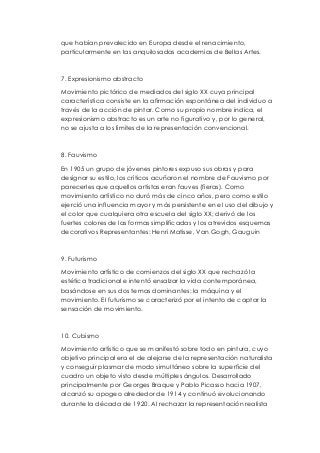 que habían prevalecido en Europa desde el renacimiento, 
particularmente en las anquilosadas academias de Bellas Artes. 
7. Expresionismo abstracto 
Movimiento pictórico de mediados del siglo XX cuya principal 
característica consiste en la afirmación espontánea del individuo a 
través de la acción de pintar. Como su propio nombre indica, el 
expresionismo abstracto es un arte no figurativo y, por lo general, 
no se ajusta a los límites de la representación convencional. 
8. Fauvismo 
En 1905 un grupo de jóvenes pintores expuso sus obras y para 
designar su estilo, los críticos acuñaron el nombre de Fauvismo por 
parecerles que aquellos artistas eran fauves (fieras). Como 
movimiento artístico no duró más de cinco años, pero como estilo 
ejerció una influencia mayor y más persistente en el uso del dibujo y 
el color que cualquiera otra escuela del siglo XX; derivó de los 
fuertes colores de las formas simplificadas y los atrevidos esquemas 
decorativos Representantes: Henri Matisse, Van Gogh, Gauguin 
9. Futurismo 
Movimiento artístico de comienzos del siglo XX que rechazó la 
estética tradicional e intentó ensalzar la vida contemporánea, 
basándose en sus dos temas dominantes: la máquina y el 
movimiento. El futurismo se caracterizó por el intento de captar la 
sensación de movimiento. 
10. Cubismo 
Movimiento artístico que se manifestó sobre todo en pintura, cuyo 
objetivo principal era el de alejarse de la representación naturalista 
y conseguir plasmar de modo simultáneo sobre la superficie del 
cuadro un objeto visto desde múltiples ángulos. Desarrollado 
principalmente por Georges Braque y Pablo Picasso hacia 1907, 
alcanzó su apogeo alrededor de 1914 y continuó evolucionando 
durante la década de 1920. Al rechazar la representación realista 
 