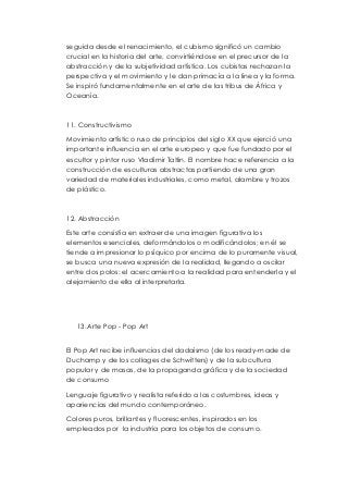 seguida desde el renacimiento, el cubismo significó un cambio 
crucial en la historia del arte, convirtiéndose en el precursor de la 
abstracción y de la subjetividad artística. Los cubistas rechazan la 
perspectiva y el movimiento y le dan primacía a la línea y la forma. 
Se inspiró fundamentalmente en el arte de las tribus de África y 
Oceanía. 
11. Constructivismo 
Movimiento artístico ruso de principios del siglo XX que ejerció una 
importante influencia en el arte europeo y que fue fundado por el 
escultor y pintor ruso Vladímir Tatlin. El nombre hace referencia a la 
construcción de esculturas abstractas partiendo de una gran 
variedad de materiales industriales, como metal, alambre y trozos 
de plástico. 
12. Abstracción 
Este arte consistía en extraer de una imagen figurativa los 
elementos esenciales, deformándolos o modificándolos; en él se 
tiende a impresionar lo psíquico por encima de lo puramente visual, 
se busca una nueva expresión de la realidad, llegando a oscilar 
entre dos polos: el acercamiento a la realidad para entenderla y el 
alejamiento de ella al interpretarla. 
13. Arte Pop - Pop Art 
El Pop Art recibe influencias del dadaísmo (de los ready-made de 
Duchamp y de los collages de Schwitters) y de la subcultura 
popular y de masas, de la propaganda gráfica y de la sociedad 
de consumo 
Lenguaje figurativo y realista referido a las costumbres, ideas y 
apariencias del mundo contemporáneo. 
Colores puros, brillantes y fluorescentes, inspirados en los 
empleados por la industria para los objetos de consumo. 
 