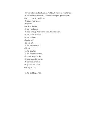 - Informalismo, Tachismo, Art brut, Pintura matérica. 
- Nueva abstracción, Abstracción postpictórica. 
- Op art, Arte cinético. 
- Nuevo realismo. 
- Pop art. 
- Minimalismo. 
- Hiperrealismo. 
- Happening, Performance, Instalación. 
- Arte conceptual. 
- Arte povera. 
- Body art. 
- Land art. 
- Arte ambiental. 
- Bio-Art. 
- Arte digital. 
- Arte postmoderno. 
- Transvanguardia. 
- Neoexpresionismo. 
- Neomanierismo. 
- Figuración Libre. 
11) Siglo XXI: 
- Arte del Siglo XXI. 
 