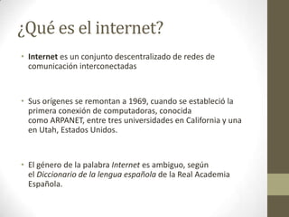 ¿Qué es el internet?
• Internet es un conjunto descentralizado de redes de
comunicación interconectadas
• Sus orígenes se remontan a 1969, cuando se estableció la
primera conexión de computadoras, conocida
como ARPANET, entre tres universidades en California y una
en Utah, Estados Unidos.
• El género de la palabra Internet es ambiguo, según
el Diccionario de la lengua española de la Real Academia
Española.
 
