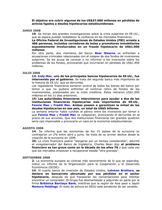 El objetivo era cubrir algunos de los US$37.000 millones en pérdidas de
activos ligados a deudas hipotecarias estadounidenses.
JUNIO 2008
19: Se inician dos grandes investigaciones sobre la crisis subprime en EE.UU.,
que se espera puedan restablecer la confianza en los mercados financieros.
La Oficina Federal de Investigaciones de Estados Unidos (FBI) arresta a
406 personas, incluidos corredores de bolsa y promotores inmobiliarios
supuestamente involucrados en un fraude hipotecario de US$1.000
millones.
Por otra parte, dos miembros del banco Bear Stearns se enfrentan a
acusaciones criminales relacionadas con el colapso de dos fondos de inversiones
subprime. Se les acusa de conocer y no informar a los inversores sobre los
problemas de los fondos, provocando que incurrieran en pérdidas de US$1.400
millones.
JULIO 2008
13: Indy-Mac, uno de los principales bancos hipotecarios de EE.UU., fue
intervenido por el gobierno. Se trata del segundo banco más importante de
la historia de EE.UU. que se derrumba.
Los reguladores financieros tomaron control de todos los bienes del banco por
temor a que no pudiera enfrentar el continuo retiro de fondos de los
inversionistas, presionados por la crisis crediticia. Éstos retiraron US$1.000
millones en los 11 días anteriores.
15: Las autoridades financieras intervinieron para ayudar a dos de las
instituciones financieras hipotecarias más importantes de EE.UU.,
Fannie Mae y Freddi Mac. Ambas poseen o garantizan la mitad de las
deudas hipotecarias en ese país, un total de US$5 billones.
La semana anterior había cundido el pánico entre los inversores por temor a
que Fannie Mae y Freddi Mac se colapsaran, provocando el derrumbe en el
precio de sus acciones. Que dos instituciones financieras tan grandes quiebren
sería casi impensable y provocaría un caos en la economía estadounidense.
AGOSTO 2008
14: Se informa que las economías de los 15 países de la eurozona se
contrajeron un 2% entre abril y junio. Se trata de su primer declive desde la
creación de la eurozona en 1999.
25: La crisis financiera podría "alargarse por un tiempo considerable", advirtió
el vicegobernador del Banco de Inglaterra. Charles Bean dijo el problema
financiero es tan grave como en la década de los años 70 y que cada vez
que los mercados empiezan a recuperarse estalla "otra granada".
SEPTIEMBRE 2008
2: La economía europea se contrae más severamente de lo que se esperaba,
indicó un informe de la Organización para la Cooperación y el Desarrollo
Económicos (OCDE)-
14: El cuarto banco de inversión de Estados Unidos, Lehman Brothers, se
declara en bancarrota abrumado por sus pérdidas en el sector
hipotecario, después de que fracasaran las conversaciones para intentar
encontrar un comprador. El Grupo fue desmantelado y adquirido en parte por la
firma Británica Barclays Bank, mientras que la región de Asia pasó a Japón
Nomura Holdings. El resto de activos en EEUU está pendiente de ser vendido.
 