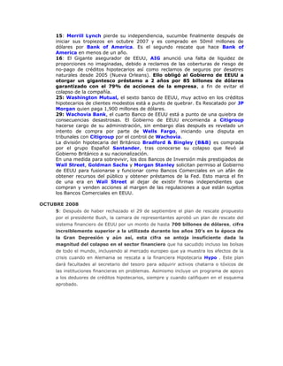15: Merrill Lynch pierde su independiencia, sucumbe finalmente después de
iniciar sus tropiezos en octubre 2007 y es comprado en 50mil millones de
dólares por Bank of America. Es el segundo rescate que hace Bank of
America en menos de un año.
16: El Gigante asegurador de EEUU, AIG anunció una falta de liquidez de
proporciones no imaginadas, debido a reclamos de las coberturas de riesgo de
no-pago de créditos hipotecarios así como reclamos de seguros por desatres
naturales desde 2005 (Nueva Orleans). Ello obligó al Gobierno de EEUU a
otorgar un gigantesco préstamo a 2 años por 85 billones de dólares
garantizado con el 79% de acciones de la empresa, a fin de evitar el
colapso de la compañía.
25: Washington Mutual, el sexto banco de EEUU, muy activo en los créditos
hipotecarios de clientes modestos está a punto de quebrar. Es Rescatado por JP
Morgan quien paga 1,900 millones de dólares.
29: Wachovia Bank, el cuarto Banco de EEUU está a punto de una quiebra de
consecuencias desastrosas. El Gobierno de EEUU encomienda a Citigroup
hacerse cargo de su administración, sin embargo días después es revelado un
intento de compra por parte de Wells Fargo, iniciando una disputa en
tribunales con Citigroup por el control de Wachovia.
La división hipotecaria del Británico Bradford & Bingley (B&B) es comprada
por el grupo Español Santander, tras conocerse su colapso que llevó al
Gobierno Británico a su nacionalización.
En una medida para sobrevivir, los dos Bancos de Inversión más prestigiados de
Wall Street, Goldman Sachs y Morgan Stanley solicitan permiso al Gobierno
de EEUU para fusionarse y funcionar como Bancos Comerciales en un afán de
obtener recursos del público y obtener préstamos de la Fed. Esto marca el fin
de una era en Wall Street al dejar de existir firmas independientes que
compran y venden acciones al margen de las regulaciones a que están sujetos
los Bancos Comerciales en EEUU.
OCTUBRE 2008
5: Después de haber rechazado el 29 de septiembre el plan de rescate propuesto
por el presidente Bush, la camara de representantes aprobó un plan de rescate del
sistema financiero de EEUU por un monto de hasta 700 billones de dólares, cifra
increiblemente superior a la utilizada durante los años 30’s en la época de
la Gran Depresión y aún así, esta cifra se antoja insuficiente dada la
magnitud del colapso en el sector financiero que ha sacudido incluso las bolsas
de todo el mundo, incluyendo al mercado europeo que ya muestra los efectos de la
crisis cuando en Alemania se rescata a la financiera Hipotecaria Hypo . Este plan
dará facultades al secretario del tesoro para adquirir activos chatarra o tóxicos de
las instituciones financieras en problemas. Asimismo incluye un programa de apoyo
a los deduores de créditos hipotecarios, siempre y cuando califiquen en el esquema
aprobado.
 