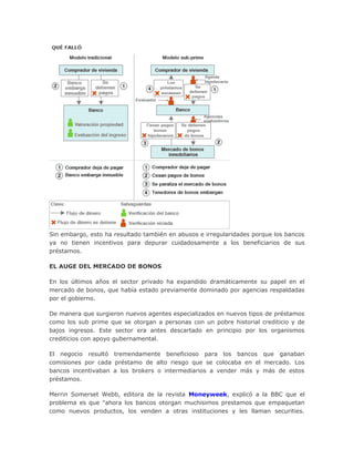 Sin embargo, esto ha resultado también en abusos e irregularidades porque los bancos
ya no tienen incentivos para depurar cuidadosamente a los beneficiarios de sus
préstamos.
EL AUGE DEL MERCADO DE BONOS
En los últimos años el sector privado ha expandido dramáticamente su papel en el
mercado de bonos, que había estado previamente dominado por agencias respaldadas
por el gobierno.
De manera que surgieron nuevos agentes especializados en nuevos tipos de préstamos
como los sub prime que se otorgan a personas con un pobre historial crediticio y de
bajos ingresos. Este sector era antes descartado en principio por los organismos
crediticios con apoyo gubernamental.
El negocio resultó tremendamente beneficioso para los bancos que ganaban
comisiones por cada préstamo de alto riesgo que se colocaba en el mercado. Los
bancos incentivaban a los brokers o intermediarios a vender más y más de estos
préstamos.
Merrin Somerset Webb, editora de la revista Moneyweek, explicó a la BBC que el
problema es que "ahora los bancos otorgan muchisimos prestamos que empaquetan
como nuevos productos, los venden a otras instituciones y les llaman securities.
 