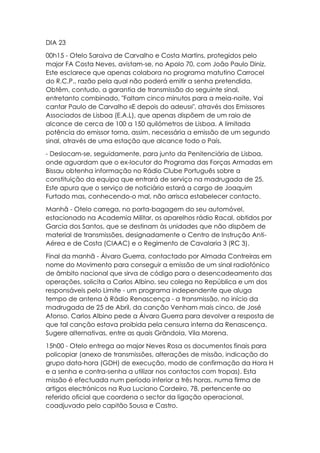 DIA 23
00h15 - Otelo Saraiva de Carvalho e Costa Martins, protegidos pelo
major FA Costa Neves, avistam-se, no Apolo 70, com João Paulo Diniz.
Este esclarece que apenas colabora no programa matutino Carrocel
do R.C.P., razão pela qual não poderá emitir a senha pretendida.
Obtêm, contudo, a garantia de transmissão do seguinte sinal,
entretanto combinado, "Faltam cinco minutos para a meia-noite. Vai
cantar Paulo de Carvalho «E depois do adeus»", através dos Emissores
Associados de Lisboa (E.A.L), que apenas dispõem de um raio de
alcance de cerca de 100 a 150 quilómetros de Lisboa. A limitada
potência do emissor torna, assim, necessária a emissão de um segundo
sinal, através de uma estação que alcance todo o País.
- Deslocam-se, seguidamente, para junto da Penitenciária de Lisboa,
onde aguardam que o ex-locutor do Programa das Forças Armadas em
Bissau obtenha informação no Rádio Clube Português sobre a
constituição da equipa que entrará de serviço na madrugada de 25.
Este apura que o serviço de noticiário estará a cargo de Joaquim
Furtado mas, conhecendo-o mal, não arrisca estabelecer contacto.
Manhã - Otelo carrega, no porta-bagagem do seu automóvel,
estacionado na Academia Militar, os aparelhos rádio Racal, obtidos por
Garcia dos Santos, que se destinam às unidades que não dispõem de
material de transmissões, designadamente o Centro de Instrução Anti-
Aérea e de Costa (CIAAC) e o Regimento de Cavalaria 3 (RC 3).
Final da manhã - Álvaro Guerra, contactado por Almada Contreiras em
nome do Movimento para conseguir a emissão de um sinal radiofónico
de âmbito nacional que sirva de código para o desencadeamento das
operações, solicita a Carlos Albino, seu colega no República e um dos
responsáveis pelo Limite - um programa independente que aluga
tempo de antena à Rádio Renascença - a transmissão, no início da
madrugada de 25 de Abril, da canção Venham mais cinco, de José
Afonso. Carlos Albino pede a Álvaro Guerra para devolver a resposta de
que tal canção estava proibida pela censura interna da Renascença.
Sugere alternativas, entre as quais Grândola, Vila Morena.
15h00 - Otelo entrega ao major Neves Rosa os documentos finais para
policopiar (anexo de transmissões, alterações de missão, indicação do
grupo data-hora (GDH) de execução, modo de confirmação da Hora H
e a senha e contra-senha a utilizar nos contactos com tropas). Esta
missão é efectuada num período inferior a três horas, numa firma de
artigos electrónicos na Rua Luciano Cordeiro, 78, pertencente ao
referido oficial que coordena o sector da ligação operacional,
coadjuvado pelo capitão Sousa e Castro.
 