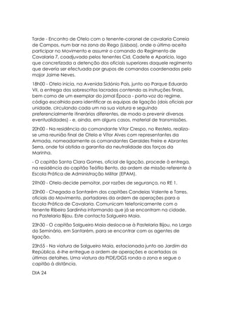 Tarde - Encontro de Otelo com o tenente-coronel de cavalaria Correia
de Campos, num bar na zona do Rego (Lisboa), onde o último aceita
participar no Movimento e assumir o comando do Regimento de
Cavalaria 7, coadjuvado pelos tenentes Cid, Cadete e Aparício, logo
que concretizada a detenção dos oficiais superiores daquele regimento
que deveria ser efectuada por grupos de comandos coordenados pelo
major Jaime Neves.
18h00 - Otelo inicia, na Avenida Sidónio Pais, junto ao Parque Eduardo
VII, a entrega dos sobrescritos lacrados contendo as instruções finais,
bem como de um exemplar do jornal Época - porta-voz do regime,
código escolhido para identificar as equipas de ligação (dois oficiais por
unidade, circulando cada um na sua viatura e seguindo
preferencialmente itinerários diferentes, de modo a prevenir diversas
eventualidades) - e, ainda, em alguns casos, material de transmissões.
20h00 - Na residência do comandante Vítor Crespo, no Restelo, realiza-
se uma reunião final de Otelo e Vítor Alves com representantes da
Armada, nomeadamente os comandantes Geraldes Freire e Abrantes
Serra, onde foi obtida a garantia da neutralidade das forças da
Marinha.
- O capitão Santa Clara Gomes, oficial de ligação, procede à entrega,
na residência do capitão Teófilo Bento, da ordem de missão referente à
Escola Prática de Administração Militar (EPAM).
2?h00 - Otelo decide pernoitar, por razões de segurança, no RE 1.
23h00 - Chegada a Santarém dos capitães Candeias Valente e Torres,
oficiais do Movimento, portadores da ordem de operações para a
Escola Prática de Cavalaria. Comunicam telefonicamente com o
tenente Ribeiro Sardinha informando que já se encontram na cidade,
na Pastelaria Bijou. Este contacta Salgueiro Maia.
23h30 - O capitão Salgueiro Maia desloca-se à Pastelaria Bijou, no Largo
do Seminário, em Santarém, para se encontrar com os agentes de
ligação.
23h55 - Na viatura de Salgueiro Maia, estacionada junto ao Jardim da
República, é-lhe entregue a ordem de operações e acertados os
últimos detalhes. Uma viatura da PIDE/DGS ronda a zona e segue o
capitão à distância.
DIA 24
 