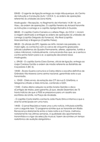 03h00 - O agente de ligação entrega ao major Albuquerque, do Centro
de Instrução e Condução Auto 1 (CICA 1), as ordens de operações
referentes às unidades da Zona Norte.
Madrugada – Recepção, no Regimento de Infantaria 14 (RI 14), em
Viseu, da ordem de operações. O capitão Ferreira do Amaral transmite
as instruções a Lamego e o capitão Aprígio Ramalho à Guarda.
08h00 - O capitão Castro Carneiro e o alferes Pêgo, do CICA 1, iniciam
a viagem destinada a entregar as ordens de operações às unidades de
Lamego (capitão Delgado da Fonseca), Vila Real (capitão
Mascarenhas) e Bragança (Capitão Freixo).
08h30 - Os oficiais da EPC, ligados ao MFA, iniciam nas paradas, no
maior sigilo, os contactos com os cerca de cinquenta graduados
(oficiais subalternos do Quadro Permanente, alferes, aspirantes, furriéis e
cabos milicianos), individualmente, comunicando-lhes que, se a senha e
contra-senha forem para o ar, a operação decorrerá nessa
madrugada.
c. 09h30 - O capitão Santa Clara Gomes, oficial de ligação, entrega ao
major Cardoso Fontão a ordem de missão referente ao Batalhão de
Caçadores 5 (BC 5).
10h00 - Álvaro Guerra comunica a Carlos Albino a escolha definitiva de
Grândola Vila Morena como senha nacional, garantindo este a sua
transmissão.
c. 10h00 - Otelo envia, da estação dos CTT da rua D. Estefânia, o
telegrama cifrado a Melo Antunes, contendo o GDH.
11h00 - Carlos Albino adquire na então livraria Opinião o disco
«Cantigas de Maio», para garantia, já que, desde Dezembro de 73
havia indícios de que a PIDE se preparava para um assalto aos
escritórios do Limite, na Praça de Alvalade.
- O capitão Costa Martins contacta João Paulo Dinis e informa-o que o
sinal foi antecipado em uma hora.
14h00 - O jornal República insere uma curta notícia, intitulada «LIMITE»,
com o seguinte teor: "O programa «Limite» que se transmite em Rádio
Renascença diariamente entre a meia-noite e as 2 horas, melhorou
notoriamente nas últimas semanas. A qualidade dos apontamentos
transmitidos e o rigor da selecção musical, fazem de «Limite» um tempo
radiofónico de audição obrigatória.»
 