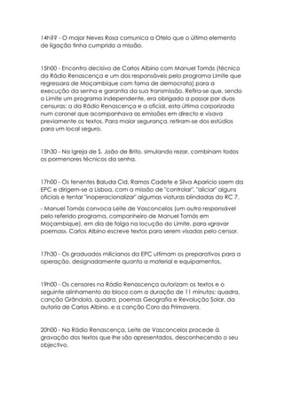 14h?? - O major Neves Rosa comunica a Otelo que o último elemento
de ligação tinha cumprido a missão.
15h00 - Encontro decisivo de Carlos Albino com Manuel Tomás (técnico
da Rádio Renascença e um dos responsáveis pelo programa Limite que
regressara de Moçambique com fama de democrata) para a
execução da senha e garantia da sua transmissão. Refira-se que, sendo
o Limite um programa independente, era obrigado a passar por duas
censuras: a da Rádio Renascença e a oficial, esta última corporizada
num coronel que acompanhava as emissões em directo e visava
previamente os textos. Para maior segurança, retiram-se dos estúdios
para um local seguro.
15h30 - Na Igreja de S. João de Brito, simulando rezar, combinam todos
os pormenores técnicos da senha.
17h00 - Os tenentes Baluda Cid, Ramos Cadete e Silva Aparício saem da
EPC e dirigem-se a Lisboa, com a missão de "controlar", "aliciar" alguns
oficiais e tentar "inoperacionalizar" algumas viaturas blindadas do RC 7.
- Manuel Tomás convoca Leite de Vasconcelos (um outro responsável
pelo referido programa, companheiro de Manuel Tomás em
Moçambique), em dia de folga na locução do Limite, para «gravar
poemas». Carlos Albino escreve textos para serem visados pelo censor.
17h30 - Os graduados milicianos da EPC ultimam os preparativos para a
operação, designadamente quanto a material e equipamentos.
19h00 - Os censores na Rádio Renascença autorizam os textos e o
seguinte alinhamento do bloco com a duração de 11 minutos: quadra,
canção Grândola, quadra, poemas Geografia e Revolução Solar, da
autoria de Carlos Albino, e a canção Coro da Primavera.
20h00 - Na Rádio Renascença, Leite de Vasconcelos procede à
gravação dos textos que lhe são apresentados, desconhecendo o seu
objectivo.
 