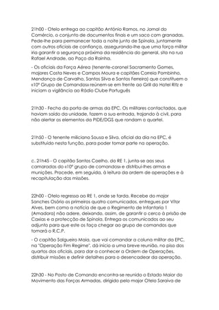 21h00 - Otelo entrega ao capitão António Ramos, no Jornal do
Comércio, o conjunto de documentos finais e um saco com granadas.
Pede-lhe para permanecer toda a noite junto de Spínola, juntamente
com outros oficiais de confiança, assegurando-lhe que uma força militar
iria garantir a segurança próxima da residência do general, sita na rua
Rafael Andrade, ao Paço da Rainha.
- Os oficiais da Força Aérea (tenente-coronel Sacramento Gomes,
majores Costa Neves e Campos Moura e capitães Correia Pombinho,
Mendonça de Carvalho, Santos Silva e Santos Ferreira) que constituem o
«10º Grupo de Comandos» reúnem-se em frente ao Grill do Hotel Ritz e
iniciam a vigilância ao Rádio Clube Português
21h30 - Fecho da porta de armas da EPC. Os militares contactados, que
haviam saído da unidade, fazem a sua entrada, trajando à civil, para
não alertar os elementos da PIDE/DGS que rondam o quartel.
21h50 - O tenente miliciano Sousa e Silva, oficial da dia na EPC, é
substituído nesta função, para poder tomar parte na operação.
c. 21h45 - O capitão Santos Coelho, do RE 1, junta-se aos seus
camaradas do «10º grupo de comandos» e distribui-lhes armas e
munições. Procede, em seguida, à leitura da ordem de operações e à
recapitulação das missões.
22h00 - Otelo regressa ao RE 1, onde se farda. Recebe do major
Sanches Osório os primeiros quatro comunicados, entregues por Vítor
Alves, bem como a notícia de que o Regimento de Infantaria 1
(Amadora) não adere, deixando, assim, de garantir o cerco à prisão de
Caxias e a protecção de Spínola. Entrega os comunicados ao seu
adjunto para que este os faça chegar ao grupo de comandos que
tomará o R.C.P.
- O capitão Salgueiro Maia, que vai comandar a coluna militar da EPC,
na "Operação Fim Regime", dá início a uma breve reunião, no piso dos
quartos dos oficiais, para dar a conhecer a Ordem de Operações,
distribuir missões e definir detalhes para o desencadear da operação.
22h30 - No Posto de Comando encontra-se reunido o Estado Maior do
Movimento das Forças Armadas, dirigido pelo major Otelo Saraiva de
 