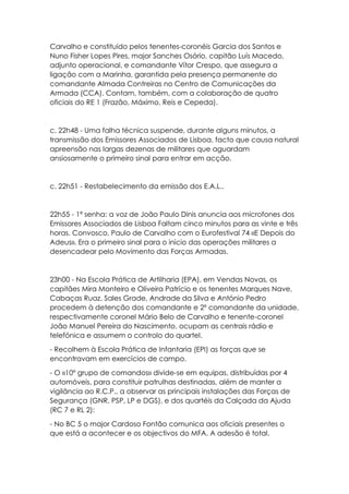 Carvalho e constituído pelos tenentes-coronéis Garcia dos Santos e
Nuno Fisher Lopes Pires, major Sanches Osório, capitão Luís Macedo,
adjunto operacional, e comandante Vítor Crespo, que assegura a
ligação com a Marinha, garantida pela presença permanente do
comandante Almada Contreiras no Centro de Comunicações da
Armada (CCA). Contam, também, com a colaboração de quatro
oficiais do RE 1 (Frazão, Máximo, Reis e Cepeda).
c. 22h48 - Uma falha técnica suspende, durante alguns minutos, a
transmissão dos Emissores Associados de Lisboa, facto que causa natural
apreensão nas largas dezenas de militares que aguardam
ansiosamente o primeiro sinal para entrar em acção.
c. 22h51 - Restabelecimento da emissão dos E.A.L..
22h55 - 1ª senha: a voz de João Paulo Dinis anuncia aos microfones dos
Emissores Associados de Lisboa Faltam cinco minutos para as vinte e três
horas. Convosco, Paulo de Carvalho com o Eurofestival 74 «E Depois do
Adeus». Era o primeiro sinal para o início das operações militares a
desencadear pelo Movimento das Forças Armadas.
23h00 - Na Escola Prática de Artilharia (EPA), em Vendas Novas, os
capitães Mira Monteiro e Oliveira Patrício e os tenentes Marques Nave,
Cabaças Ruaz, Sales Grade, Andrade da Silva e António Pedro
procedem à detenção dos comandante e 2º comandante da unidade,
respectivamente coronel Mário Belo de Carvalho e tenente-coronel
João Manuel Pereira do Nascimento, ocupam as centrais rádio e
telefónica e assumem o controlo do quartel.
- Recolhem à Escola Prática de Infantaria (EPI) as forças que se
encontravam em exercícios de campo.
- O «10º grupo de comandos» divide-se em equipas, distribuídas por 4
automóveis, para constituir patrulhas destinadas, além de manter a
vigilância ao R.C.P., a observar as principais instalações das Forças de
Segurança (GNR, PSP, LP e DGS), e dos quartéis da Calçada da Ajuda
(RC 7 e RL 2):
- No BC 5 o major Cardoso Fontão comunica aos oficiais presentes o
que está a acontecer e os objectivos do MFA. A adesão é total.
 