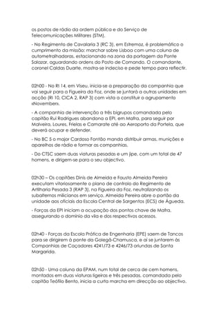 os postos de rádio da ordem pública e do Serviço de
Telecomunicações Militares (STM).
- No Regimento de Cavalaria 3 (RC 3), em Estremoz, é problemático o
cumprimento da missão: marchar sobre Lisboa com uma coluna de
autometralhadoras, estacionando na zona da portagem da Ponte
Salazar, aguardando ordens do Posto de Comando. O comandante,
coronel Caldas Duarte, mostra-se indeciso e pede tempo para reflectir.
02h00 - No RI 14, em Viseu, inicia-se a preparação da companhia que
vai seguir para a Figueira da Foz, onde se juntará a outras unidades em
acção (RI 10, CICA 2, RAP 3) com vista a constituir o agrupamento
«November».
- A companhia de intervenção a três bigrupos comandada pelo
capitão Rui Rodrigues abandona a EPI, em Mafra, para seguir por
Malveira, Loures, Frielas e Camarate até ao Aeroporto da Portela, que
deverá ocupar e defender.
- No BC 5 o major Cardoso Fontão manda distribuir armas, munições e
aparelhos de rádio e formar as companhias.
- Do CTSC saem duas viaturas pesadas e um jipe, com um total de 47
homens, e dirigem-se para o seu objectivo.
02h30 – Os capitães Dinis de Almeida e Fausto Almeida Pereira
executam vitoriosamente o plano de controlo do Regimento de
Artilharia Pesada 3 (RAP 3), na Figueira da Foz, neutralizando os
subalternos milicianos em serviço. Almeida Pereira abre o portão da
unidade aos oficiais da Escola Central de Sargentos (ECS) de Águeda.
- Forças da EPI iniciam a ocupação dos pontos chave de Mafra,
assegurando o domínio da vila e dos respectivos acessos.
02h40 - Forças da Escola Prática de Engenharia (EPE) saem de Tancos
para se dirigirem à ponte da Golegã-Chamusca, e aí se juntarem às
Companhias de Caçadores 4241/73 e 4246/73 oriundas de Santa
Margarida.
02h50 - Uma coluna da EPAM, num total de cerca de cem homens,
montados em duas viaturas ligeiras e três pesadas, comandada pelo
capitão Teófilo Bento, inicia a curta marcha em direcção ao objectivo.
 