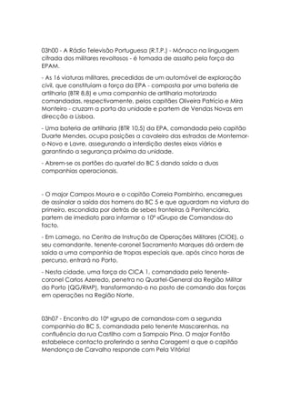 03h00 - A Rádio Televisão Portuguesa (R.T.P.) - Mónaco na linguagem
cifrada dos militares revoltosos - é tomada de assalto pela força da
EPAM.
- As 16 viaturas militares, precedidas de um automóvel de exploração
civil, que constituíam a força da EPA - composta por uma bateria de
artilharia (BTR 8,8) e uma companhia de artilharia motorizada
comandadas, respectivamente, pelos capitães Oliveira Patrício e Mira
Monteiro - cruzam a porta da unidade e partem de Vendas Novas em
direcção a Lisboa.
- Uma bateria de artilharia (BTR 10,5) da EPA, comandada pelo capitão
Duarte Mendes, ocupa posições a cavaleiro das estradas de Montemor-
o-Novo e Lavre, assegurando a interdição destes eixos viários e
garantindo a segurança próxima da unidade.
- Abrem-se os portões do quartel do BC 5 dando saída a duas
companhias operacionais.
- O major Campos Moura e o capitão Correia Pombinho, encarregues
de assinalar a saída dos homens do BC 5 e que aguardam na viatura do
primeiro, escondida por detrás de sebes fronteiras à Penitenciária,
partem de imediato para informar o 10º «Grupo de Comandos» do
facto.
- Em Lamego, no Centro de Instrução de Operações Militares (CIOE), o
seu comandante, tenente-coronel Sacramento Marques dá ordem de
saída a uma companhia de tropas especiais que, após cinco horas de
percurso, entrará no Porto.
- Nesta cidade, uma força do CICA 1, comandada pelo tenente-
coronel Carlos Azeredo, penetra no Quartel-General da Região Militar
do Porto (QG/RMP), transformando-o no posto de comando das forças
em operações na Região Norte.
03h07 - Encontro do 10º «grupo de comandos» com a segunda
companhia do BC 5, comandada pelo tenente Mascarenhas, na
confluência da rua Castilho com a Sampaio Pina. O major Fontão
estabelece contacto proferindo a senha Coragem! a que o capitão
Mendonça de Carvalho responde com Pela Vitória!
 