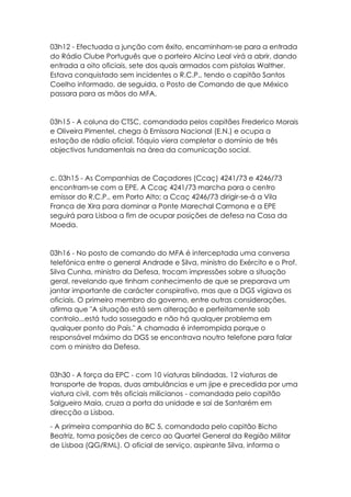 03h12 - Efectuada a junção com êxito, encaminham-se para a entrada
do Rádio Clube Português que o porteiro Alcino Leal virá a abrir, dando
entrada a oito oficiais, sete dos quais armados com pistolas Walther.
Estava conquistado sem incidentes o R.C.P., tendo o capitão Santos
Coelho informado, de seguida, o Posto de Comando de que México
passara para as mãos do MFA.
03h15 - A coluna do CTSC, comandada pelos capitães Frederico Morais
e Oliveira Pimentel, chega à Emissora Nacional (E.N.) e ocupa a
estação de rádio oficial. Tóquio viera completar o domínio de três
objectivos fundamentais na área da comunicação social.
c. 03h15 - As Companhias de Caçadores (Ccaç) 4241/73 e 4246/73
encontram-se com a EPE. A Ccaç 4241/73 marcha para o centro
emissor do R.C.P., em Porto Alto; a Ccaç 4246/73 dirigir-se-á a Vila
Franca de Xira para dominar a Ponte Marechal Carmona e a EPE
seguirá para Lisboa a fim de ocupar posições de defesa na Casa da
Moeda.
03h16 - No posto de comando do MFA é interceptada uma conversa
telefónica entre o general Andrade e Silva, ministro do Exército e o Prof.
Silva Cunha, ministro da Defesa, trocam impressões sobre a situação
geral, revelando que tinham conhecimento de que se preparava um
jantar importante de carácter conspirativo, mas que a DGS vigiava os
oficiais. O primeiro membro do governo, entre outras considerações,
afirma que "A situação está sem alteração e perfeitamente sob
controlo...está tudo sossegado e não há qualquer problema em
qualquer ponto do País." A chamada é interrompida porque o
responsável máximo da DGS se encontrava noutro telefone para falar
com o ministro da Defesa.
03h30 - A força da EPC - com 10 viaturas blindadas, 12 viaturas de
transporte de tropas, duas ambulâncias e um jipe e precedida por uma
viatura civil, com três oficiais milicianos - comandada pelo capitão
Salgueiro Maia, cruza a porta da unidade e sai de Santarém em
direcção a Lisboa.
- A primeira companhia do BC 5, comandada pelo capitão Bicho
Beatriz, toma posições de cerco ao Quartel General da Região Militar
de Lisboa (QG/RML). O oficial de serviço, aspirante Silva, informa o
 