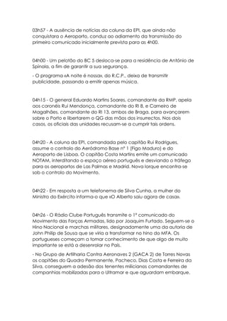 03h57 - A ausência de notícias da coluna da EPI, que ainda não
conquistara o Aeroporto, conduz ao adiamento da transmissão do
primeiro comunicado inicialmente prevista para as 4h00.
04h00 - Um pelotão do BC 5 desloca-se para a residência de António de
Spínola, a fim de garantir a sua segurança.
- O programa «A noite é nossa», do R.C.P., deixa de transmitir
publicidade, passando a emitir apenas música.
04h15 - O general Eduardo Martins Soares, comandante da RMP, apela
aos coronéis Rui Mendonça, comandante do RI 8, e Carneiro de
Magalhães, comandante do RI 13, ambos de Braga, para avançarem
sobre o Porto e libertarem o QG das mãos dos insurrectos. Nos dois
casos, os oficiais das unidades recusam-se a cumprir tais ordens.
04h20 - A coluna da EPI, comandada pelo capitão Rui Rodrigues,
assume o controlo do Aeródromo Base nº 1 (Figo Maduro) e do
Aeroporto de Lisboa. O capitão Costa Martins emite um comunicado
NOTAM, interditando o espaço aéreo português e desviando o tráfego
para os aeroportos de Las Palmas e Madrid. Nova Iorque encontra-se
sob o controlo do Movimento.
04h22 - Em resposta a um telefonema de Silva Cunha, a mulher do
Ministro do Exército informa-o que «O Alberto saiu agora de casa».
04h26 - O Rádio Clube Português transmite o 1º comunicado do
Movimento das Forças Armadas, lido por Joaquim Furtado. Seguem-se o
Hino Nacional e marchas militares, designadamente uma da autoria de
John Philip de Sousa que se viria a transformar no hino do MFA. Os
portugueses começam a tomar conhecimento de que algo de muito
importante se está a desenrolar no País.
- No Grupo de Artilharia Contra Aeronaves 2 (GACA 2) de Torres Novas
os capitães do Quadro Permanente, Pacheco, Dias Costa e Ferreira da
Silva, conseguem a adesão dos tenentes milicianos comandantes de
companhias mobilizadas para o Ultramar e que aguardam embarque.
 