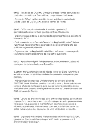 04h30 - Rendição do QG/RML. O major Cardoso Fontão comunica ao
posto de comando que Canadá fora ocupado sem incidentes.
- Forças do CICA 1 detêm, à saída da sua residência, o chefe do
Estado-Maior do Q.G./R.M.N., coronel Ramos de Freitas.
04h45 - O 2º comunicado do MFA é emitido, apelando à
desmobilização de eventuais acções contra o Movimento.
- O primeiro grupo do BC 5, comandado pelo major Fontão, penetra no
interior do R.C.P.
- O alarme é dado no Quartel-General da Região Militar de Coimbra
(QG/RMC). Rapidamente se apercebem de que a maior parte das
unidades segue o Movimento.
- O governador da Região Militar de Lisboa reúne-se com o corpo do
seu Estado-Maior na residência do respectivo subchefe.
05h00 - Após uma viagem sem problemas, a coluna da EPC passa na
portagem da auto-estrada, em Sacavém.
c. 05h00.- No Quartel-General da Região Militar de Évora (QG/RME) é
recebida ordem do Ministério do Exército para entrar de prevenção
rigorosa.
- Marcelo Caetano recebe um telefonema do director-geral da
PIDE/DGS, major Silva Pais, que lhe comunica estar a Revolução na rua,
sendo a situação muito grave, pelo que se tornava necessário que o
Presidente do Conselho se refugiasse no Quartel do Comando-Geral da
GNR no Largo do Carmo.
05h15 - Leitura do 3º comunicado que, entre outros apelos, aconselha a
população a permanecer em casa. Grande parte desta, pelo contrário,
vai para a rua, passando a manifestar um acolhimento eufórico à
iniciativa dos militares, misturando-se com eles, conferindo, assim, ao
golpe militar, muitos dos contornos de uma verdadeira revolução.
05h19 - O general Nascimento telefona ao recém nomeado CEMGFA,
general Luz Cunha, a informá-lo que "está muita tropa na rua e é
preferível seguir para aqui".
 