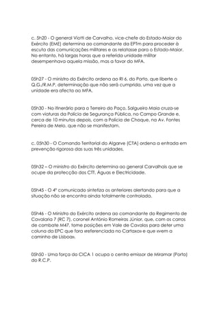 c. 5h20 - O general Viotti de Carvalho, vice-chefe do Estado-Maior do
Exército (EME) determina ao comandante da EPTm para proceder à
escuta das comunicações militares e as relatasse para o Estado-Maior.
No entanto, há largas horas que a referida unidade militar
desempenhava aquela missão, mas a favor do MFA.
05h27 - O ministro do Exército ordena ao RI 6, do Porto, que liberte o
Q.G./R.M.P, determinação que não será cumprida, uma vez que a
unidade era afecta ao MFA.
05h30 - No itinerário para o Terreiro do Paço, Salgueiro Maia cruza-se
com viaturas da Polícia de Segurança Pública, no Campo Grande e,
cerca de 10 minutos depois, com a Polícia de Choque, na Av. Fontes
Pereira de Melo, que não se manifestam.
c. 05h30 - O Comando Territorial do Algarve (CTA) ordena a entrada em
prevenção rigorosa das suas três unidades.
05h32 – O ministro do Exército determina ao general Carvalhais que se
ocupe da protecção dos CTT, Águas e Electricidade.
05h45 - O 4º comunicado sintetiza os anteriores alertando para que a
situação não se encontra ainda totalmente controlada.
05h46 - O Ministro do Exército ordena ao comandante do Regimento de
Cavalaria 7 (RC 7), coronel António Romeiras Júnior, que, com os carros
de combate M47, tome posições em Vale de Cavalos para deter uma
coluna da EPC que fora «referenciada no Cartaxo» e que «vem a
caminho de Lisboa».
05h50 - Uma força do CICA 1 ocupa o centro emissor de Miramar (Porto)
do R.C.P.
 