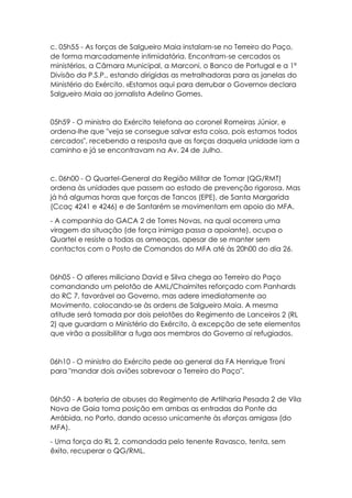 c. 05h55 - As forças de Salgueiro Maia instalam-se no Terreiro do Paço,
de forma marcadamente intimidatória. Encontram-se cercados os
ministérios, a Câmara Municipal, a Marconi, o Banco de Portugal e a 1ª
Divisão da P.S.P., estando dirigidas as metralhadoras para as janelas do
Ministério do Exército. «Estamos aqui para derrubar o Governo» declara
Salgueiro Maia ao jornalista Adelino Gomes.
05h59 - O ministro do Exército telefona ao coronel Romeiras Júnior, e
ordena-lhe que "veja se consegue salvar esta coisa, pois estamos todos
cercados", recebendo a resposta que as forças daquela unidade iam a
caminho e já se encontravam na Av. 24 de Julho.
c. 06h00 - O Quartel-General da Região Militar de Tomar (QG/RMT)
ordena às unidades que passem ao estado de prevenção rigorosa. Mas
já há algumas horas que forças de Tancos (EPE), de Santa Margarida
(Ccaç 4241 e 4246) e de Santarém se movimentam em apoio do MFA.
- A companhia do GACA 2 de Torres Novas, na qual ocorrera uma
viragem da situação (de força inimiga passa a apoiante), ocupa o
Quartel e resiste a todas as ameaças, apesar de se manter sem
contactos com o Posto de Comandos do MFA até às 20h00 do dia 26.
06h05 - O alferes miliciano David e Silva chega ao Terreiro do Paço
comandando um pelotão de AML/Chaimites reforçado com Panhards
do RC 7, favorável ao Governo, mas adere imediatamente ao
Movimento, colocando-se às ordens de Salgueiro Maia. A mesma
atitude será tomada por dois pelotões do Regimento de Lanceiros 2 (RL
2) que guardam o Ministério do Exército, à excepção de sete elementos
que virão a possibilitar a fuga aos membros do Governo aí refugiados.
06h10 - O ministro do Exército pede ao general da FA Henrique Troni
para "mandar dois aviões sobrevoar o Terreiro do Paço".
06h50 - A bateria de obuses do Regimento de Artilharia Pesada 2 de Vila
Nova de Gaia toma posição em ambas as entradas da Ponte da
Arrábida, no Porto, dando acesso unicamente às «forças amigas» (do
MFA).
- Uma força do RL 2, comandada pelo tenente Ravasco, tenta, sem
êxito, recuperar o QG/RML.
 