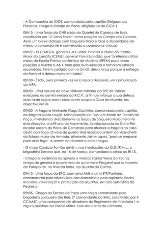 - A Companhia do CIOE, comandada pelo capitão Delgado da
Fonseca, chega à cidade do Porto, dirigindo-se ao CICA 1.
08h15 - Uma força da GNR saída do Quartel do Cabeço de Bola,
constituída por 12 "Land Rover", toma posição no Campo das Cebolas.
Após um breve diálogo com Salgueiro Maia e face à disparidade de
meios, o comandante é convencido a abandonar o local.
08h22 – O CEMGFA, general Luz Cunha, informa o chefe do Estado-
Maior do Exército (CEME), general Paiva Brandão, que "pretende utilizar
meios da Escola Prática do Serviço de Material (EPSM) para tomar
posições e libertar o AB 1. Irem pela auto-estrada e tomarem estrada
secundária. Terem cuidado com o Cmdt. dessa força porque a entrega
do Ferrand o deixou muito em baixo".
08h30 - É lido, pela primeira vez na Emissora Nacional, um comunicado
do MFA.
08h50 - Uma coluna de nove viaturas militares da EPE de Tancos
estaciona no centro emissor do R.C.P., a fim de reforçar a sua defesa.
Mais tarde segue para Lisboa onde ocupa a Casa da Moeda, seu
objectivo inicial.
09h00 - A fragata Almirante Gago Coutinho, comandada pelo capitão-
de-fragata Seixas Louçã, toma posição no Tejo, em frente ao Terreiro do
Paço, intimidando directamente as forças de Salgueiro Maia. Perante
esta situação, a artilharia do Movimento, já estacionada no Cristo-Rei,
recebe ordens do Posto de Comando para afundar a fragata no caso
desta abrir fogo. O vaso de guerra terá recebido ordem do vice-chefe
do Estado-Maior da Armada, almirante Jaime Lopes, "para se preparar
para abrir fogo". A ordem de disparar nunca chegou.
- O major Cardoso Fontão detém, nas imediações do Q.G./R.M.L., o
brigadeiro Serrano que, no 16 de Março, comandara o cerco ao RI 15.
- Chega à residência de Spínola o médico Carlos Vieira da Rocha,
amigo do general e proprietário do automóvel Peugeot que os haveria
de transportar, no final da tarde, ao Quartel do Carmo.
09h15 - Uma força da EPC, com uma AML e uma ETT/Panhard,
comandadas pelo alferes Sequeira Marcelino e pelo aspirante Pedro
Ricciardi, vai reforçar a protecção do QG/RML, em São Sebastião da
Pedreira.
09h35 - Chega ao Terreiro do Paço uma força comandada pelo
brigadeiro Junqueira dos Reis, 2º comandante da RML, constituída por 4
CC/M47, uma companhia de atiradores do Regimento de Infantaria 1 e
alguns pelotões da Polícia Militar. Dois dos carros de combate,
 