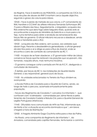 do Regime. Face à resistência da PIDE/DGS, a companhia do CICA 2 e
duas secções de obuses do RAP 3 montam cerco àquele objectivo,
seguindo o grosso da coluna para Lisboa.
10h45 – Face à perda de metade da sua coluna, o 2º comandante da
RML transfere o CC/M47 do alferes miliciano Fernando Sottomayor (RC
7) para a Ribeira das Naus. Seguidamente, o brigadeiro Junqueira dos
Reis ordena-lhe que abra fogo sobre Salgueiro Maia, quando este se
encontra entre a esquina do Ministério do Exército e o muro para o rio
Tejo, numa tentativa para obter a rendição do remanescente das
forças fiéis ao governo. O oficial miliciano recusa-se a obedecer, sendo
detido e transferido para o RL2.
10h50 - Junqueira dos Reis ordena, sem sucesso, aos soldados que
abram fogo. Perante a desobediência generalizada, o oficial-general
dá dois tiros para o ar e dirige-se para a Rua do Arsenal, onde se
encontra o carro de combate do comandante do RC 7.
11h00 - Incapaz de se fazer obedecer, o 2º governador militar de Lisboa
conserva as forças que lhe restavam nas posições que ocupavam, não
tomando, naquela altura, mais nenhuma iniciativa.
- O governo consegue cortar a emissão em FM do R.C.P., desligando o
comutador de Monsanto.
- É detido, por forças do BC 5, nas instalações do Quartel Mestre
General, o seu responsável, general Louro de Sousa.
11h30 - As unidades estacionadas no Terreiro do Paço dividem-se,
avançando:
- a Escola Prática de Cavalaria para o Quartel do Carmo, sendo, ao
longo de todo o percurso, aclamada entusiasticamente pela
população.
- forças dos Regimentos de Cavalaria 7, Lanceiros 2 e Infantaria 1 - que
contavam com 16 blindados - comandadas por Jaime Neves e pelos
tenentes de Cavalaria Cadete e Baluda Cid, para o Quartel-General da
Legião Portuguesa (Marrocos).
11h45 - Difundido novo comunicado do MFA ao País, informando que,
de Norte a Sul, a situação se encontra dominada e que "...em breve
chegará a hora da libertação."
12h00 - A fragata Almirante Gago Coutinho retira para o Mar da Palha.
- No Rossio, uma companhia do Regimento de Infantaria 1 , da
Amadora, comandada pelo capitão Fernandes, tenta barrar o caminho
 