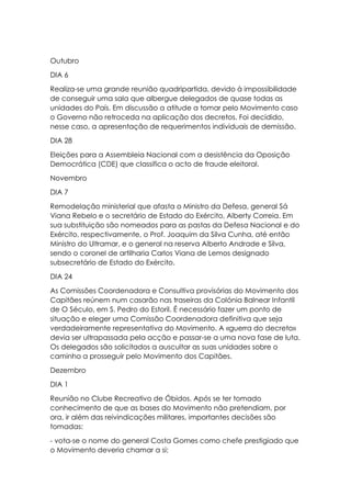 Outubro
DIA 6
Realiza-se uma grande reunião quadripartida, devido à impossibilidade
de conseguir uma sala que albergue delegados de quase todas as
unidades do País. Em discussão a atitude a tomar pelo Movimento caso
o Governo não retroceda na aplicação dos decretos. Foi decidido,
nesse caso, a apresentação de requerimentos individuais de demissão.
DIA 28
Eleições para a Assembleia Nacional com a desistência da Oposição
Democrática (CDE) que classifica o acto de fraude eleitoral.
Novembro
DIA 7
Remodelação ministerial que afasta o Ministro da Defesa, general Sá
Viana Rebelo e o secretário de Estado do Exército, Alberty Correia. Em
sua substituição são nomeados para as pastas da Defesa Nacional e do
Exército, respectivamente, o Prof. Joaquim da Silva Cunha, até então
Ministro do Ultramar, e o general na reserva Alberto Andrade e Silva,
sendo o coronel de artilharia Carlos Viana de Lemos designado
subsecretário de Estado do Exército.
DIA 24
As Comissões Coordenadora e Consultiva provisórias do Movimento dos
Capitães reúnem num casarão nas traseiras da Colónia Balnear Infantil
de O Século, em S. Pedro do Estoril. É necessário fazer um ponto de
situação e eleger uma Comissão Coordenadora definitiva que seja
verdadeiramente representativa do Movimento. A «guerra do decreto»
devia ser ultrapassada pela acção e passar-se a uma nova fase de luta.
Os delegados são solicitados a auscultar as suas unidades sobre o
caminho a prosseguir pelo Movimento dos Capitães.
Dezembro
DIA 1
Reunião no Clube Recreativo de Óbidos. Após se ter tomado
conhecimento de que as bases do Movimento não pretendiam, por
ora, ir além das reivindicações militares, importantes decisões são
tomadas:
- vota-se o nome do general Costa Gomes como chefe prestigiado que
o Movimento deveria chamar a si;
 